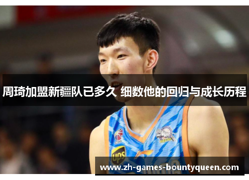 周琦加盟新疆队已多久 细数他的回归与成长历程 周琦加盟新疆队已多久 细数他的回归与成长历程