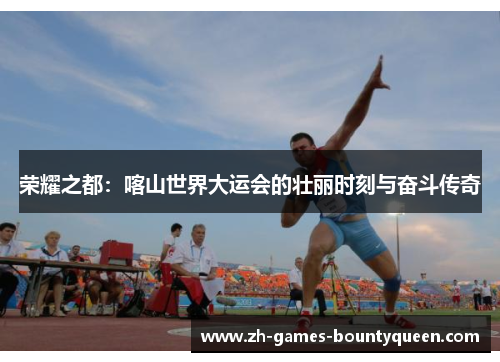 荣耀之都：喀山世界大运会的壮丽时刻与奋斗传奇