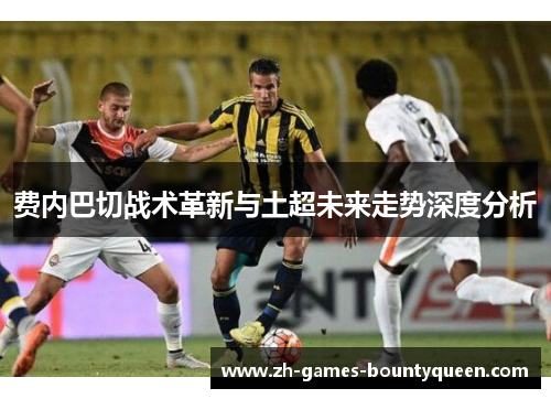 费内巴切战术革新与土超未来走势深度分析