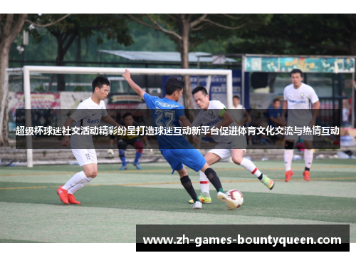 超级杯球迷社交活动精彩纷呈打造球迷互动新平台促进体育文化交流与热情互动