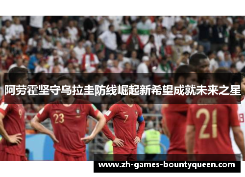 阿劳霍坚守乌拉圭防线崛起新希望成就未来之星 阿劳霍坚守乌拉圭防线崛起新希望成就未来之星