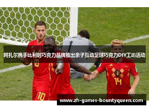 阿扎尔携手比利时巧克力品牌推出亲子互动足球巧克力DIY工坊活动