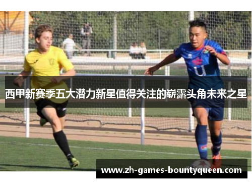 西甲新赛季五大潜力新星值得关注的崭露头角未来之星 西甲新赛季五大潜力新星值得关注的崭露头角未来之星