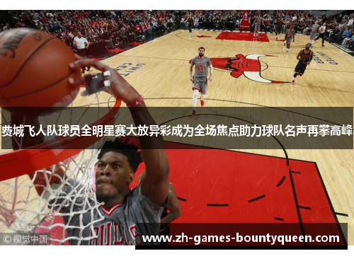 费城飞人队球员全明星赛大放异彩成为全场焦点助力球队名声再攀高峰