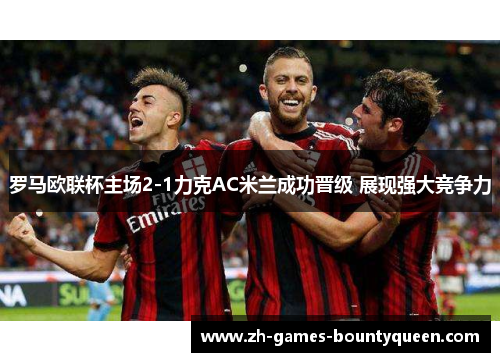 罗马欧联杯主场2-1力克AC米兰成功晋级 展现强大竞争力