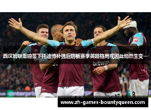 西汉姆联重磅签下托迪博补强后防新赛季英超格局或因此悄然生变一