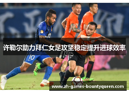 许勒尔助力拜仁女足攻坚稳定提升进球效率