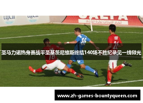圣马力诺热身赛战平圣基茨尼维斯终结140场不胜纪录见一线微光 圣马力诺热身赛战平圣基茨尼维斯终结140场不胜纪录见一线微光